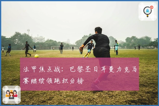 法甲焦点战:巴黎圣日耳曼力克马赛继续领跑积分榜