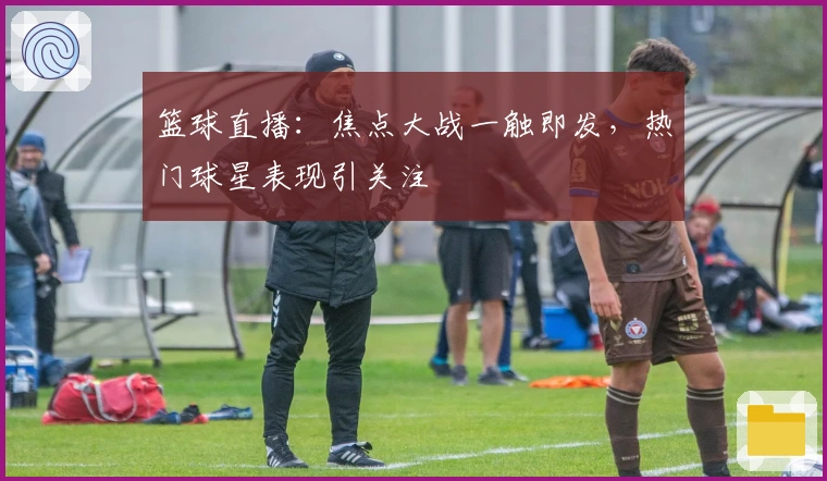 篮球直播：焦点大战一触即发，热门球星表现引关注