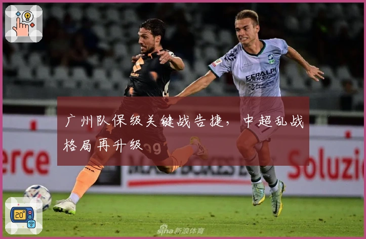 广州队保级关键战告捷，中超乱战格局再升级