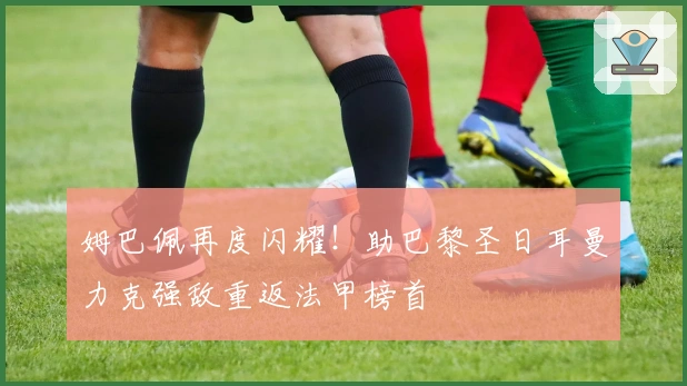 姆巴佩再度闪耀！助巴黎圣日耳曼力克强敌重返法甲榜首