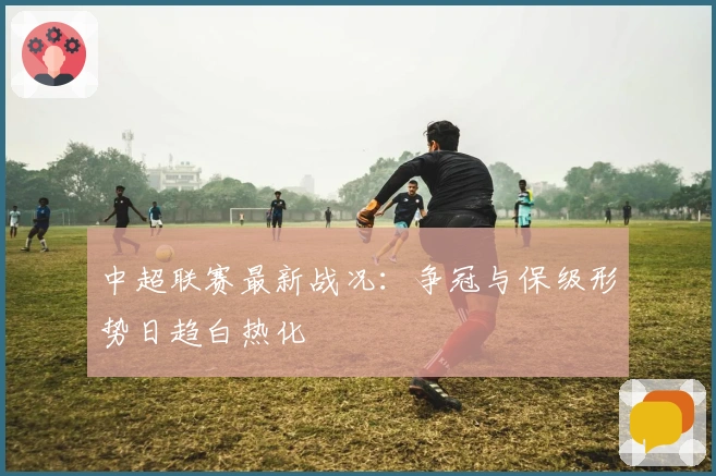 中超联赛最新战况：争冠与保级形势日趋白热化