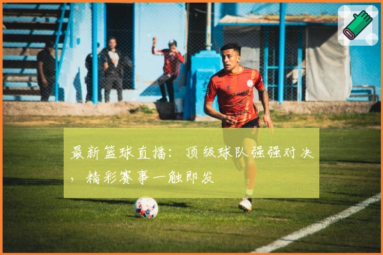 最新篮球直播：顶级球队强强对决，精彩赛事一触即发