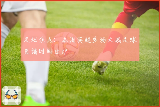 足坛焦点:本周英超多场大战足球直播时间出炉