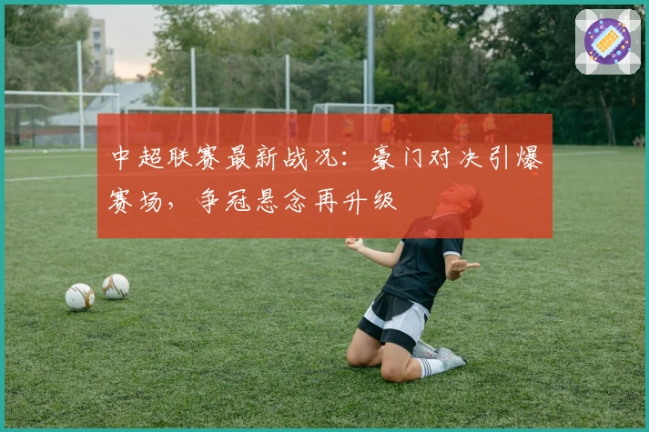 中超联赛最新战况：豪门对决引爆赛场，争冠悬念再升级