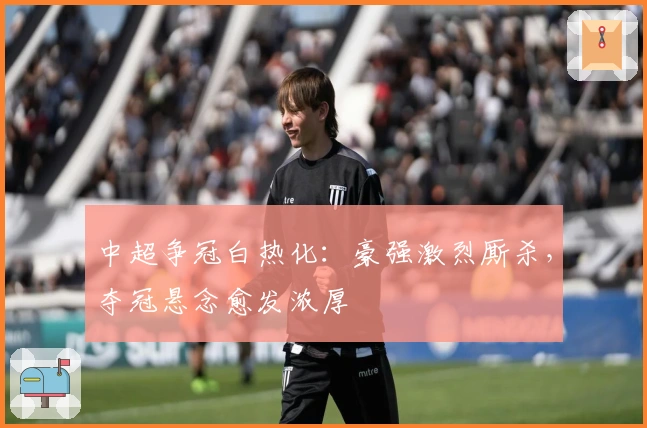 中超争冠白热化：豪强激烈厮杀，夺冠悬念愈发浓厚