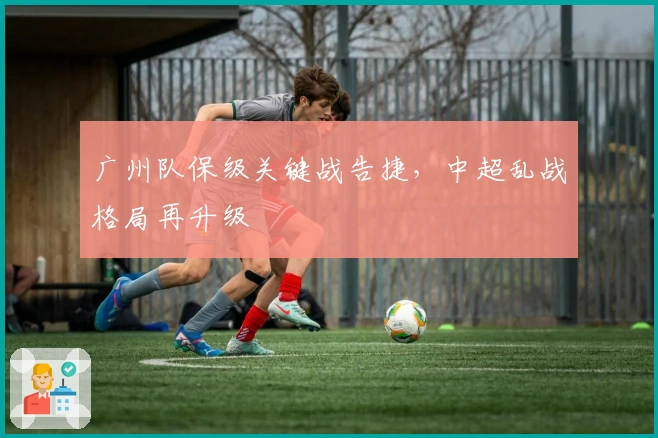 广州队保级关键战告捷，中超乱战格局再升级